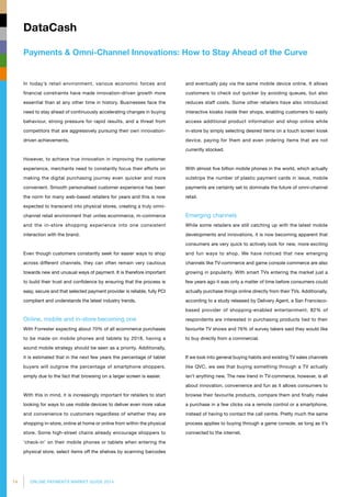 14 ONLINE PAYMENTS MARKET GUIDE 2014
Payments  Omni-Channel Innovations: How to Stay Ahead of the Curve
DataCash
and eventually pay via the same mobile device online. It allows
customers to check out quicker by avoiding queues, but also
reduces staff costs. Some other retailers have also introduced
interactive kiosks inside their shops, enabling customers to easily
access additional product information and shop online while
in-store by simply selecting desired items on a touch screen kiosk
device, paying for them and even ordering items that are not
currently stocked.
With almost five billion mobile phones in the world, which actually
outstrips the number of plastic payment cards in issue, mobile
payments are certainly set to dominate the future of omni-channel
retail.
Emerging channels
While some retailers are still catching up with the latest mobile
developments and innovations, it is now becoming apparent that
consumers are very quick to actively look for new, more exciting
and fun ways to shop. We have noticed that new emerging
channels like TV-commerce and game console commerce are also
growing in popularity. With smart TVs entering the market just a
few years ago it was only a matter of time before consumers could
actually purchase things online directly from their TVs. Additionally,
according to a study released by Delivery Agent, a San Francisco-
based provider of shopping-enabled entertainment, 82% of
respondents are interested in purchasing products tied to their
favourite TV shows and 76% of survey takers said they would like
to buy directly from a commercial.
If we look into general buying habits and existing TV sales channels
like QVC, we see that buying something through a TV actually
isn’t anything new. The new trend in TV-commerce, however, is all
about innovation, convenience and fun as it allows consumers to
browse their favourite products, compare them and finally make
a purchase in a few clicks via a remote control or a smartphone,
instead of having to contact the call centre. Pretty much the same
process applies to buying through a game console, as long as it’s
connected to the internet.
In today’s retail environment, various economic forces and
financial constraints have made innovation-driven growth more
essential than at any other time in history. Businesses face the
need to stay ahead of continuously accelerating changes in buying
behaviour, strong pressure for rapid results, and a threat from
competitors that are aggressively pursuing their own innovation-
driven achievements.
However, to achieve true innovation in improving the customer
experience, merchants need to constantly focus their efforts on
making the digital purchasing journey even quicker and more
convenient. Smooth personalised customer experience has been
the norm for many web-based retailers for years and this is now
expected to transcend into physical stores, creating a truly omni-
channel retail environment that unites ecommerce, m-commerce
and the in-store shopping experience into one consistent
interaction with the brand.
Even though customers constantly seek for easier ways to shop
across different channels, they can often remain very cautious
towards new and unusual ways of payment. It is therefore important
to build their trust and confidence by ensuring that the process is
easy, secure and that selected payment provider is reliable, fully PCI
compliant and understands the latest industry trends.
Online, mobile and in-store becoming one
With Forrester expecting about 70% of all ecommerce purchases
to be made on mobile phones and tablets by 2018, having a
sound mobile strategy should be seen as a priority. Additionally,
it is estimated that in the next few years the percentage of tablet
buyers will outgrow the percentage of smartphone shoppers,
simply due to the fact that browsing on a larger screen is easier.
With this in mind, it is increasingly important for retailers to start
looking for ways to use mobile devices to deliver even more value
and convenience to customers regardless of whether they are
shopping in-store, online at home or online from within the physical
store. Some high-street chains already encourage shoppers to
‘check-in’ on their mobile phones or tablets when entering the
physical store, select items off the shelves by scanning barcodes
 