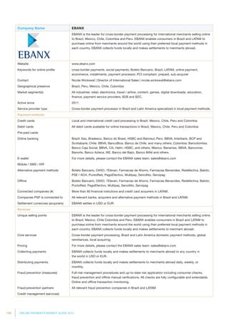 140 ONLINE PAYMENTS MARKET GUIDE 2014
Company Name EBANX
EBANX is the leader for cross-border payment processing for international merchants selling online
to Brazil, Mexico, Chile, Colombia and Peru. EBANX enables consumers in Brazil and LATAM to
purchase online from merchants around the world using their preferred local payment methods in
each country. EBANX collects funds locally and makes settlements to merchants abroad.
Website www.ebanx.com
Keywords for online profile cross-border payments, social payments, Boleto Bancario, Brazil, LATAM, online payment,
ecommerce, installments, payment processor, PCI compliant, prepaid, sub-acquirer
Contact Nicole Wickswat | Director of International Sales | nicole.wickswat@ebanx.com
Geographical presence Brazil, Peru, Mexico, Chile, Colombia
Market segment(s) All industries: retail, electronics, travel / airline, content, games, digital downloads, education,
finance, payment service providers, B2B and B2C.
Active since 2011
Service provider type Cross-border payment processor in Brazil and Latin America specialized in local payment methods.
Payment methods
Credit cards Local and international credit card processing in Brazil, Mexico, Chile, Peru and Colombia
Debit cards All debit cards available for online transactions in Brazil, Mexico, Chile, Peru and Colombia
Pre-paid cards
Online banking Brazil: Itaú, Bradesco, Banco do Brasil, HSBC and Banrisul; Peru: BBVA, Interbank, BCP and
Scotiabank; Chile: BBVA, BancoBice, Banco de Chile, and many others; Colombia: Bancolombia,
Banco Caja Social, BBVA, Citi, Helm, HSBC, and others; Mexico: Banamex, BBVA, Bancomer,
Banorte, Banco Azteca, IXE, Banco del Bajio, Banco Mifel and others.
E-wallet For more details, please contact the EBANX sales team: sales@ebanx.com
Mobile / SMS / IVR
Alternative payment methods Boleto Bancario, OXXO, 7Eleven, Farmacias de Ahorro, Farmacias Benavides, Redefectiva, Baloto,
PSE / ACH, PuntoRed, PagoEfectivo, Multipay, Sencillito, Servipag
Offline Boleto Bancario, OXXO, 7Eleven, Farmacias de Ahorro, Farmacias Benavides, Redefectiva, Baloto,
PuntoRed, PagoEfectivo, Multipay, Sencillito, Servipag
Connected companies (#) More than 60 financial instiutions and credit card acquirers in LATAM.
Companies PSP is connected to All relevant banks, acquirers and alternative payment methods in Brazil and LATAM.
Settlement currencies (acquirers) EBANX settles in USD or EUR.
Services
Unique selling points EBANX is the leader for cross-border payment processing for international merchants selling online
to Brazil, Mexico, Chile Colombia and Peru. EBANX enables consumers in Brazil and LATAM to
purchase online from merchants around the world using their preferred local payment methods in
each country. EBANX collects funds locally and makes settlements to merchant abroad.
Core services Cross-border payment processing, Brazil and Latin America domestic payment methods, global
remittances, local acquiring.
Pricing For more details, please contact the EBANX sales team: sales@ebanx.com
Collecting payments EBANX collects funds locally and makes settlements to merchants abroad to any country in
the world in USD or EUR.
Distributing payments EBANX collects funds locally and makes settlements to merchants abroad daily, weekly, or
monthly.
Fraud prevention (measures) Full-risk management procedures and up-to-date risk application including consumer checks,
fraud prevention and offline manual verifications. All checks are fully configurable and extendable.
Online and offline transaction monitoring.
Fraud prevention partners All relevant fraud prevention companies in Brazil and LATAM
Credit management (services)
 