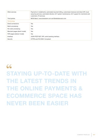 141COMPANY PROFILES
Other services Payments in installments, automated recurrent billing, customised checkout and direct API, local
acquiring services, automated refunds, 24/7 system maintenance, 24/7 support for merchants and
customers, FX services.
Third parties BEXS Bank | www.bexsbank.com and Boletobancario.com
Technology
Direct connections Yes
Batch processing Yes
Per order processing Yes
Merchant pages (direct model) Yes
PSP pages (redirect model) Yes
Interface JSON POST/GET, API, online banking interface.
Security HTTPS and PCI-DSS1 Compliant
STAYING UP-TO-DATE WITH
THE LATEST TRENDS IN
THE ONLINE PAYMENTS 
ECOMMERCE SPACE HAS
NEVER BEEN EASIER
 