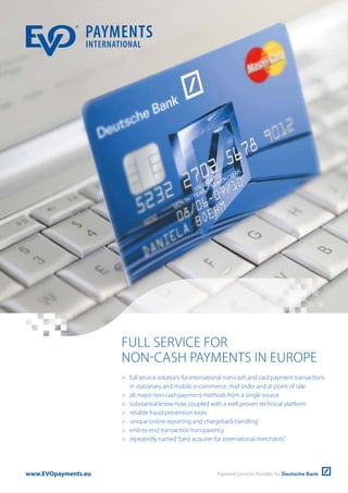 FULL SERVICE FOR
NON-CASH PAYMENTS IN EUROPE
 full service solutions for international non-cash and card payment transactions
in stationary and mobile e-commerce, mail order and at point of sale
 all major non-cash payment methods from a single source
 substantial know-how coupled with a well proven technical platform
 reliable fraud prevention tools
 unique online reporting and chargeback handling
 end-to-end transaction transparency
 repeatedly named“best acquirer for international merchants”
www.EVOpayments.eu
 