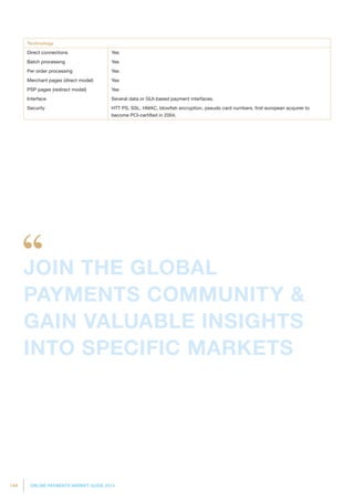 144 ONLINE PAYMENTS MARKET GUIDE 2014
Technology
Direct connections Yes
Batch processing Yes
Per order processing Yes
Merchant pages (direct model) Yes
PSP pages (redirect model) Yes
Interface Several data or GUI-based payment interfaces.
Security HTT PS, SSL, HMAC, blowfish encryption, pseudo card numbers, first european acquirer to
become PCI-certified in 2004.
JOIN THE GLOBAL
PAYMENTS COMMUNITY 
GAIN VALUABLE INSIGHTS
INTO SPECIFIC MARKETS
 