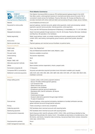 145COMPANY PROFILES
Company First Atlantic Commerce
First Atlantic Commerce (FAC) is a secure, PCI certified payment gateway based in the LACR
that offers custom, online payment solutions to merchants and banks around the world. FAC is
connected to banks across the Caribbean, Panama, Bermuda, UK, Europe and Mauritius, and
provides merchants with online credit and debit card processing through a single, secure interface.
Website www.firstatlanticcommerce.com
Keywords for online profile payment gateway, merchant accounts, global online payments, credit card processing, website
payments, payment service provider, internet payments, online payments
Contact Tricia Lines Hill, SVP, Business Development  Marketing. E: tlineshill@fac.bm, T:+1.441.294.4625
Geographical presence Assist merchants globally through solutions in the UK, US, Europe, Panama, Bermuda, Caribbean
and Mauritius. We specialize in the Caribbean.
Market segment(s) Retail, travel (airlines, hotels, car rentals), ticketing and events, prepaid phone and VoIP, digital
content, ISPs, web hosting, social gaming, group coupons, government portals, education
Active since 1998
Service provider type Payment gateway and merchant account facilitator via partner banks.
Payment methods
Credit cards Amex, Visa, MasterCard
Debit cards Visa and MasterCard branded debit cards, Maestro, Laser
Pre-paid cards Solutions available via partners
Online banking Yes (solution dependent)
E-wallet Skrill
Mobile / SMS / IVR No
Alternative payment methods Ukash, Skrill
Offline Bank transfers (solution dependent), checks, prepaid cards
Connected companies (#) 12 Acquirers
Companies PSP is connected to Acquirers and alternative payment providers (more information available upon request).
Settlement currencies (acquirers) USD, EUR, AUD, HKD, DKK, SEK, ZAR, GBP, CAD, NZD, CHF, NOK, JPY, SGD, AED, MUR, KES,
Caribbean currencies
Services
Unique selling points - Custom, online, multi-currency payment solutions
- Secure, PCI DSS certified payment gateway
- Low transaction fees
- Global merchant accounts
- Specialise in the Caribbean
- Exceptional customer service  satisfaction
- Standalone AVS, Card ID verification, 3D Secure
- Tokenization
- Hosted payment page
- Access to alternative payments through single interface
- 16 years of experience
Core services Payment gateway, online payment processing, standalone or bundled verification services,
global merchant accounts through partner acquirers
Pricing Tiered, according to volume (very competitive)
Collecting payments FAC facilitates direct merchant accounts with acquiring banks
Distributing payments FAC facilitates direct merchant accounts with acquiring banks
Fraud prevention (measures) North American AVS, Card ID verification (CVV2 / CVC2 / CID), and 3D Secure (Verified by Visa,
MasterCard SecureCode), Bin checks, Kount – All available as stand-alone or bundled service. Also
Bin blocks, card blocks, transaction data monitoring, manual purchase history reviews, transaction
value caps, volume limits.
Fraud prevention partners Kount
Credit management (services) No
 