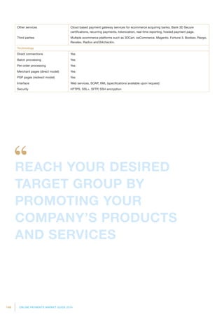 146 ONLINE PAYMENTS MARKET GUIDE 2014
Other services Cloud based payment gateway services for ecommerce acquiring banks. Bank 3D Secure
certifications, recurring payments, tokenization, real-time reporting, hosted payment page.
Third parties Multiple ecommerce platforms such as 3DCart, osCommerce, Magento, Fortune 3, Bookeo, Rezgo,
Revelex, Radixx and B4checkin.
Technology
Direct connections Yes
Batch processing Yes
Per order processing Yes
Merchant pages (direct model) Yes
PSP pages (redirect model) Yes
Interface Web services, SOAP, XML (specifications available upon request)
Security HTTPS, SSL+, SFTP, SSH encryption
REACH YOUR DESIRED
TARGET GROUP BY
PROMOTING YOUR
COMPANY’S PRODUCTS
AND SERVICES
 