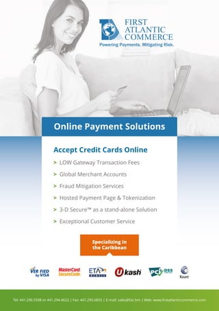 Online Payment Solutions
Accept Credit Cards Online
Specializing in
the Caribbean
 LOW Gateway Transaction Fees
 Global Merchant Accounts
 Fraud Mitigation Services
 Hosted Payment Page  Tokenization
 3-D Secure™ as a stand-alone Solution
 Exceptional Customer Service
Tel: 441.296.5598 or 441.294.4622 | Fax: 441.295.6855 | E-mail: sales@fac.bm | Web: www.ﬁrstatlanticcommerce.com
 