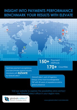 $
R
¥
€
£San Francisco
Amsterdam
Beijing
Shanghai
Tokyo
Brisbane
Singapore
Sao Paolo
Buonos Aires
www.globalcollect.com/elevate
INSIGHT INTO PAYMENTS PERFORMANCE
BENCHMARK YOUR RESULTS WITH ELEVATE
150+ Payment
Methods
170+ Countries
Optimize payment acceptance
and benchmark against industry
standards with ELEVATE
by GlobalCollect
Visit our website to explore the possibilities and contact
the GlobalCollect office in your region now.
GlobalCollect, part of Ingenico
Group, is the most knowledgeable
PSP with 20 years of experience and a
global presence
 