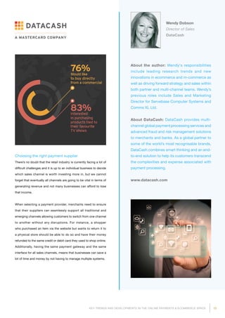 15KEY TRENDS AND DEVELOPMENTS IN THE ONLINE PAYMENTS  ECOMMERCE SPACE
Wendy Dobson
Director of Sales
DataCash
About the author: Wendy's responsibilities
include leading research trends and new
innovations in ecommerce and m-commerce as
well as driving forward strategy and sales within
both partner and multi-channel teams. Wendy’s
previous roles include Sales and Marketing
Director for Servebase Computer Systems and
Comms XL Ltd.
About DataCash: DataCash provides multi-
channel global payment processing services and
advanced fraud and risk management solutions
to merchants and banks. As a global partner to
some of the world’s most recognisable brands,
DataCash combines smart thinking and an end-
to-end solution to help its customers transcend
the complexities and expense associated with
payment processing.
www.datacash.com
Choosing the right payment supplier
There’s no doubt that the retail industry is currently facing a lot of
difficult challenges and it is up to an individual business to decide
which sales channel is worth investing more in, but we cannot
forget that eventually all channels are going to be vital in terms of
generating revenue and not many businesses can afford to lose
that income.
When selecting a payment provider, merchants need to ensure
that their suppliers can seamlessly support all traditional and
emerging channels allowing customers to switch from one channel
to another without any disruptions. For instance, a shopper
who purchased an item via the website but wants to return it to
a physical store should be able to do so and have their money
refunded to the same credit or debit card they used to shop online.
Additionally, having the same payment gateway and the same
interface for all sales channels, means that businesses can save a
lot of time and money by not having to manage multiple systems.
 