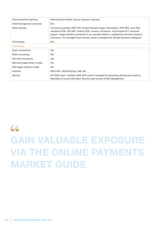 150 ONLINE PAYMENTS MARKET GUIDE 2014
Fraud prevention partners Retail Decisions (ReD), Quova, Experian, Intercard
Credit management (services) N/A
Other services Full-service provider, REST API, Hosted Payment Pages, tokenization, PHP SDK, Java SDK,
JavaScript SDK, iOS SDK, Android SDK, currency conversion, multi-lingual 24/7 consumer
support, single-interface connection to our payment platform, professional services (checkout
conversion, FX, managed fraud services, project management), Elevate Business Intelligence
Third parties N/A
Technology
Direct connections Yes
Batch processing Yes
Per order processing Yes
Merchant pages (direct model) Yes
PSP pages (redirect model) Yes
Interface REST API / JSON Payload, XML API
Security PCI-DSS Level 1 certified. ISAE 3402 Level II compliant for processing all payment products.
Dedicated in-house Information Security team as part of Risk Management.
GAIN VALUABLE EXPOSURE
VIA THE ONLINE PAYMENTS
MARKET GUIDE
 