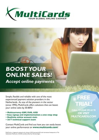 Simple, ﬂexible and reliable with one of the most experienced payment
solution providers in the Netherlands. As one of the pioneers in the
sector (since 1995), MultiCards offers solutions that can boost your
online sales by 50-80%!
Multicurrency GBP, EUR, USD
Easy signup and implementation: one-stop show
Real-time online account stats
24/7 technical support team
Reason enough to visit the global specialist at MultiCards.com
ACCEPT ONLINE PAYMENTS:
BOOST YOUR
ONLINE SALES!
MultiCards Internet Billing is a provider of credit card
processing and payment solutions to thousands of
vendors worldwide. MultiCards offers a one-stop
solution for internet Billing, enabling you to accept
all major credit cards and other online payment
solutions. Simple and secure!
Contact MultiCards and ﬁnd out how you
can easily boost your online performance!
GET
SET UP!
CALL +31 (0)40 292637
ORVISIT
MULTICARDS.COM
BOOSTYOUR
ONLINE SALES!
Accept online payments
Simple, ﬂexible and reliable with one of the most
experienced payment solution providers in the
Netherlands. As one of the pioneers in the sector
(since 1995), MultiCards offers solutions that can boost
your online sales by 50-80%!
• Multicurrency GBP, EUR, USD
• Easy signup and implementation: a one-stop shop
• Realtime online account stats
• 24/7 technical support team
Contact MultiCards and ﬁnd out how you can easily boost
your online performance on www.multicards.com!
MultiCards is a registered trademark and a division of PM International BV with international headquarters in The
Netherlands. MultiCards is PCI/DSS certiﬁed, ofﬁcialVisa Merchant Agent.
FREE
TRIAL!
CALL+31(0)402926378
OR VISIT
MULTICARDS.COM
 