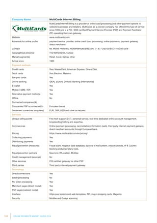 152 ONLINE PAYMENTS MARKET GUIDE 2014
Company Name MultiCards Internet Billing
MultiCards Internet Billing is a provider of online card processing and other payment options to
website businesses and retailers. MultiCards as a pioneer company has offered this type of service
since 1995 and is a PCI / DSS certified Payment Service Provider (PSP) and Payment Facilitator
(PF) operating their own gateway.
Website www.multicards.com
Keywords for online profile payment service provider, online credit card processing, online payments, payment gateway,
direct merchants
Contact Mr. Michel Hendriks, michelh@multicards.com, +1 877 292 6378/+31 40 292 6378
Geographical presence The Netherlands, Europe
Market segment(s) Retail, travel, dating, other
Active since 1995
Payment methods
Credit cards Visa, MasterCard, American Express, Diners Club
Debit cards Visa Electron, Maestro
Pre-paid cards Yes
Online banking iDEAL (Dutch), Direct E-Banking (international)
E-wallet Yes
Mobile / SMS / IVR Yes
Alternative payment methods Yes
Offline No
Connected companies (#)
Companies PSP is connected to European banks
Settlement currencies (acquirers) EUR, GBP, USD and other on request.
Services
Unique selling points Free tech support 24/7, personal service, real-time dedicated online account management,
longstanding history and expertise.
Core services Online payment processing, reconciliation information (web), third party internet payment gateway,
direct merchant accounts through European bank.
Pricing https://www.multicards.com/en/pricing/
Collecting payments Yes
Distributing payments Yes
Fraud prevention (measures) Fraud score, negative card database, bounce e-mail system, velocity checks, IP  Country
blocking and proprietary tools.
Fraud prevention partners Maxmind, IPLocation, McAfee
Credit management (services) No
Other services PCI certified gateway for other PSP
Third parties Third party internet payment gateway
Technology
Direct connections Yes
Batch processing No
Per order processing Yes
Merchant pages (direct model) Yes
PSP pages (redirect model) Yes
Interface Https post scripts and web templates, API, major shopping carts, Magento
Security McAfee and Qualys scanning
 