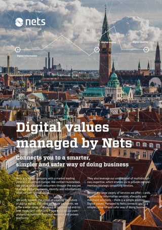 Digital information
Digital money Digital identity
Digital values
managed by Nets
Connects you to a smarter,
simpler and safer way of doing business
Nets is a Nordic company with a market leading
position in northern Europe. We connect businesses,
the public sector and consumers through the way we
manage digital payments, identity and information –
what we call “digital values”.
We work towards the vision of creating the future
of digital values. Focusing on future payments, we
offer a wide range of standard or customised end-to-
end, modular IT solutions. These build on our com-
prehensive northern European network and proven
platforms.
They also leverage our unique level of multidiscipli-
nary expertise, which enables us to provide comple-
mentary strategic consulting services.
Behind the large variety of services we offer – cards,
payments or information services, eSecurity and
merchant solutions – there is a simple promise:
Digital values managed by Nets connects you to a
simpler, smarter and safer way of doing business.
 