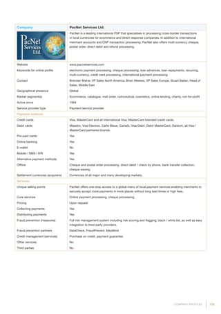 159COMPANY PROFILES
Company PacNet Services Ltd.
PacNet is a leading international PSP that specialises in processing cross-border transactions
in local currencies for ecommerce and direct response companies. In addition to international
merchant accounts and CNP transaction processing, PacNet also offers multi-currency cheque,
postal order, direct debit and refund processing.
Website www.pacnetservices.com
Keywords for online profile electronic payment processing, cheque processing, loan advances, loan repayments, recurring,
multi-currency, credit card processing, international payment processing
Contact Brendan Mahar, VP Sales North America; Brian Weekes, VP Sales Europe; Stuart Ballan, Head of
Sales, Middle East
Geographical presence Global
Market segment(s) Ecommerce, catalogue, mail order, nutriceutical, cosmetics, online lending, charity, not-for-profit
Active since 1994
Service provider type Payment service provider
Payment methods
Credit cards Visa, MasterCard and all international Visa, MasterCard branded credit cards.
Debit cards Maestro, Visa Electron, Carte Bleue, CartaSi, Visa Debit, Debit MasterCard, Dankort, all Visa /
MasterCard partnered brands.
Pre-paid cards Yes
Online banking Yes
E-wallet No
Mobile / SMS / IVR Yes
Alternative payment methods Yes
Offline Cheque and postal order processing, direct debit / check by phone, bank transfer collection,
cheque issuing.
Settlement currencies (acquirers) Currencies of all major and many developing markets.
Services
Unique selling points PacNet offers one-stop access to a global menu of local payment services enabling merchants to
securely accept more payments in more places without long lead times or high fees.
Core services Online payment processing, cheque processing.
Pricing Upon request
Collecting payments Yes
Distributing payments Yes
Fraud prevention (measures) Full risk management system including risk scoring and flagging, black / white list, as well as easy
integration to third-party providers.
Fraud prevention partners DataCheck, FraudPrevent, MaxMind
Credit management (services) Purchase on credit, payment guarantee
Other services No
Third parties No
 