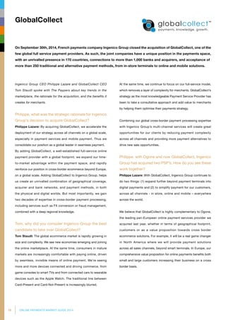 16 ONLINE PAYMENTS MARKET GUIDE 2014
Ingenico Group CEO Philippe Lazare and GlobalCollect CEO
Tom Staudt spoke with The Paypers about key trends in the
marketplace, the rationale for the acquisition, and the benefits it
creates for merchants.
Philippe, what was the strategic rationale for Ingenico
Group’s decision to acquire GlobalCollect?
Philippe Lazare: By acquiring GlobalCollect, we accelerate the
deployment of our strategy across all channels on a global scale,
especially in payment services and mobile payment. Thus we
consolidate our position as a global leader in seamless payment.
By adding GlobalCollect, a well-established full-service online
payment provider with a global footprint, we expand our time-
to-market advantage within the payment space, and rapidly
reinforce our position in cross-border ecommerce beyond Europe,
on a global scale. Adding GlobalCollect to Ingenico Group, helps
us create an unrivalled combination of geographical coverage,
acquirer and bank networks, and payment methods, in both
the physical and digital worlds. But most importantly, we gain
two decades of expertise in cross-border payment processing,
including services such as FX conversion or fraud management,
combined with a deep regional knowledge.
Tom, why did you consider Ingenico Group the best
candidate to take over GlobalCollect?
Tom Staudt: The global ecommerce market is rapidly growing in
size and complexity. We see new economies emerging and joining
the online marketplace. At the same time, consumers in mature
markets are increasingly comfortable with paying online, driven
by seamless, invisible means of online payment. We’re seeing
more and more devices connected and driving commerce, from
game consoles to smart TVs and from connected cars to wearable
devices such as the Apple Watch. The traditional line between
Card-Present and Card-Not-Present is increasingly blurred.
At the same time, we continue to focus on our full-service model,
which removes a layer of complexity for merchants. GlobalCollect’s
strategy as the most knowledgeable Payment Service Provider has
been to take a consultative approach and add value to merchants
by helping them optimise their payments strategy.
Combining our global cross-border payment processing expertise
with Ingenico Group’s multi-channel services will create great
opportunities for our clients by reducing payment complexity
across all channels and providing more payment alternatives to
drive new sale opportunities.
Philippe, with Ogone and now GlobalCollect, Ingenico
Group has acquired two PSP’s. How do you see these
work together?
Philippe Lazare: With GlobalCollect, Ingenico Group continues to
do two things: (1) expand further beyond payment terminals into
digital payments and (2) to simplify payment for our customers,
across all channels - in store, online and mobile – everywhere
across the world.
We believe that GlobalCollect is highly complementary to Ogone,
the leading pan-European online payment services provider we
acquired last year, whether in terms of geographical footprint,
customers or as a value proposition towards cross border
ecommerce solutions. For example, it will be a real game changer
in North America where we will provide payment solutions
across all sales channels, beyond smart terminals. In Europe, our
comprehensive value proposition for online payments benefits both
small and large customers increasing their business on a cross
border basis.
GlobalCollect
On September 30th, 2014, French payments company Ingenico Group closed the acquisition of GlobalCollect, one of the
few global full service payment providers. As such, the joint companies have a unique position in the payments space,
with an unrivalled presence in 170 countries, connections to more than 1,000 banks and acquirers, and acceptance of
more than 250 traditional and alternative payment methods, from in-store terminals to online and mobile solutions.
 