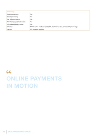 160 ONLINE PAYMENTS MARKET GUIDE 2014
Technology
Direct connections Yes
Batch processing Yes
Per order processing Yes
Merchant pages (direct model) Yes
PSP pages (redirect model) Yes
Interface RAVEN online interface, RAVEN API, MarketDirect Secure Hosted Payment Page.
Security PCI compliant solutions
ONLINE PAYMENTS
IN MOTION
 