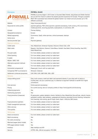 161COMPANY PROFILES
Company PAYMILL GmbH
PAYMILL’s journey began in 2012 when co-founders Mark Henkel, Jörg Sutara and Stefan Sambol
set out with the mission to deliver the easiest payment experience for Europe. Through a powerful
REST API, businesses have entered the global market in an instant and can process up to 100
different currencies.
Website https://www.paymill.com/
Keywords for online profile payment gateway, PSP, online payment, payment processing, multi-currency, PCI, ecommerce,
mobile payments, recurring payments, subscriptions, m-commerce, API
Contact Thomas Nöding
Geographical presence Europe
Market segment(s) Ecommerce, SaaS, online services, online businesses, startups
Active since 2012
Service provider type Payment gateway
Payment methods
Credit cards Visa, MasterCard, American Express, Discover, Diners Club, JCB
Debit cards Maestro, Visa Electron, Dankort, Carte Bleue, CartaSi, Visa Debit, China UnionPay, Visa CPC,
Debit MasterCard
Pre-paid cards For more details, please contact our sales team
Online banking For more details, please contact our sales team
E-wallet For more details, please contact our sales team
Mobile / SMS / IVR For more details, please contact our sales team
Alternative payment methods For more details, please contact our sales team
Offline For more details, please contact our sales team
Connected companies (#) Please get in touch with our sales team
Companies PSP is connected to Wirecard, Credorax
Settlement currencies (acquirers) CHF, DKK, EUR, GBP, NOK, SEK, USD
Services
Unique selling points Easy multi-currency credit and debit card payments directly in your shop with no setup or
monthly fees. Let your customers pay in a selection of payment methods to benefit from higher
conversions.
Core services Online payment processing
Pricing For current pricing, see our company profile at: https://www.paymill.com/en/pricing
Collecting payments Yes
Distributing payments Yes
Fraud prevention (measures) IP geolocation, global validation checks, Verified by Visa, MasterCard SecureCode, velocity checks,
persistent cookies, data validation, geographical checking, parameter format checking, transaction
limit checking, risk scoring, geo IP-origin check, black / white list, BIN checks
Fraud prevention partners For more details, please contact our sales team
Credit management (services) For more details, please contact our sales team
Other services For more details, please contact our sales team
Third parties For more details, please contact our sales team
Technology
Direct connections For more details, please contact our sales team
Batch processing Yes
Per order processing No
Merchant pages (direct model) No
PSP pages (redirect model) Yes
Interface Web interface and API
Security HTTPS, SSL, 256-bit encryption, PCI-DSS
 