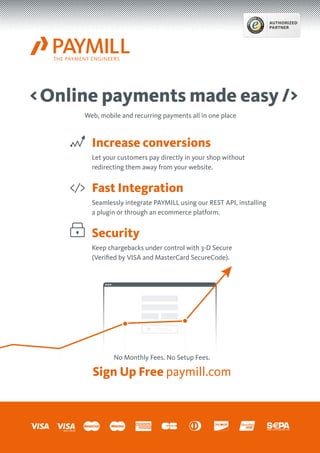 Online payments made easy/
Increase conversions
Let your customers pay directly in your shop without
redirecting them away from your website.
Fast Integration
Seamlessly integrate PAYMILL using our REST API, installing
a plugin or through an ecommerce platform.
Security
Keep chargebacks under control with 3-D Secure
(Verified by VISA and MasterCard SecureCode).
Web, mobile and recurring payments all in one place
No Monthly Fees. No Setup Fees.
Sign Up Free paymill.com
AUTHORIZED
PARTNER
 
