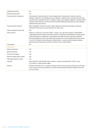 164 ONLINE PAYMENTS MARKET GUIDE 2014
Collecting payments No
Distributing payments No
Fraud prevention (measures) Active payment method selection, device fingerprinting, IP geolocation, semantic customer
validation, algorithmic and database account validation, velocity checks, payment type and ticket
size restrictions, plausibility checks, correlation checks, fraud-detection algorithms, authentications
methods, AVS verification, 3D Secure (verified by VISA, MasterCard SecureCode, Amex Safekey),
additional third-party checks.
Fraud prevention partners ReD, ThreatMetrix, Datacash, Schufa, Telego, Deltavista, Deutsche Post Address, Intercard,
Creditreform Boniversum, Arvato Infoscore, and many more.
Credit management (services) N/A
Other services Platform as a Service, ecommerce, MOTO – ready to use call-center solutions, COPYandPAY –
widget-based payment page, automated merchant on-boarding, sophisticated monitoring system,
profit optimising risk management, customisable white-label services, tokenization solutions,
business intelligence service with flexible data analysis tools, recurring billing services with ready-
to-use, PCI compliant stored billing plan implementation, modular payment gateway enabling
global payment processing for payment providers via one single interface.
Third parties No
Technology
Direct connections Yes
Batch processing Yes
Per order processing Yes
Merchant pages (direct model) Yes
PSP pages (redirect model) Yes
Interface XML, REST API, COPYandPAY, batch interface, merchant onboarding API, mPOS, in-app
m-commerce, mobile payment pages
Security PAY.ON is PCI-DSS Level 1 compliant, offering a state-of-the-art security infrastructure according
to the industry’s security standards. Our clients are automatically PCI-DSS compliant when they
use our services.
 