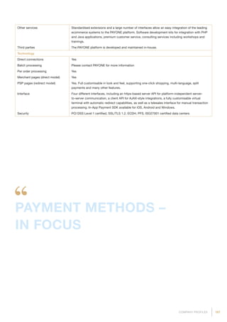 167COMPANY PROFILES
Other services Standardised extensions and a large number of interfaces allow an easy integration of the leading
ecommerce systems to the PAYONE platform. Software development kits for integration with PHP
and Java applications, premium customer service, consulting services including workshops and
trainings.
Third parties The PAYONE platform is developed and maintained in-house.
Technology
Direct connections Yes
Batch processing Please contact PAYONE for more information
Per order processing Yes
Merchant pages (direct model) Yes
PSP pages (redirect model) Yes. Full customisable in look and feel, supporting one-click shopping, multi-language, split
payments and many other features.
Interface Four different interfaces, including an https-based server API for platform-independent server-
to-server communication, a client API for AJAX-style integrations, a fully customisable virtual
terminal with automatic redirect capabilities, as well as a telesales interface for manual transaction
processing. In-App Payment SDK available for iOS, Android and Windows.
Security PCI DSS Level 1 certified, SSL/TLS 1.2, ECDH, PFS, ISO27001 certified data centers
PAYMENT METHODS –
IN FOCUS
 