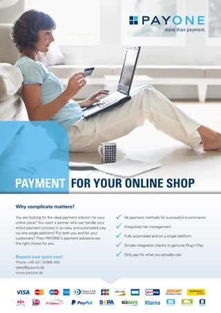 PAYMENT FOR YOUR ONLINE SHOP
Request your quote now!
Phone +49 431 25968 400
sales@payone.de
www.payone.de
ü All payment methods for successful e-commerce
ü Integrated risk management
ü Fully automated and on a single platform
ü Simple integration thanks to genuine Plug‘n‘Pay
ü Only pay for what you actually use
Why complicate matters?
You are looking for the ideal payment solution for your
online store? You want a partner who can handle your
entire payment process in an easy and automated way
via one single platform? For both you and for your
customers? Then PAYONE‘s payment solutions are
the right choice for you.
 