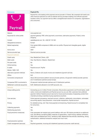 169COMPANY PROFILES
Company Paytrail Plc
Paytrail Plc is the leading online payment service provider in Finland. We cooperate with banks and
other financial institutions as well as software service providers enabling more efficient payment
transfers online. Our payment service offers a straightforward solution for companies, organisations
and consumers.
Website www.paytrail.com
Keywords for online profile payment gateway, PSP, online payments, ecommerce, alternative payments, Finland, online
shopping
Contact sales@paytrail.com, Tel. +358 207 181 824
Geographical presence Europe
Market segment(s) From global 2000 companies to SMEs and non-profits. Physical and intangible goods, digital
content.
Active since 2007
Service provider type Payment service provider
Payment methods
Credit cards Visa, MasterCard, Diners, JCB
Debit cards Visa, Visa Electron, Maestro, MasterCard
Pre-paid cards No
Online banking Yes
E-wallet Paytrail account, PayPal
Mobile / SMS / IVR Yes
Alternative payment methods Klarna, Collector and Jousto invoice and installment payment services.
Offline N/A
Connected companies (#) About 350 ecommerce platform service provider partners, 20 payment method provider partners
and 10 distribution partners across Europe.
Companies PSP is connected to 20 payment method provider partners and 10 distribution partners.
Settlement currencies (acquirers) EUR. Settlements allowed to non-EUR accounts, too.
Services
Unique selling points Connecting you to 5 million Finnish consumers. We provide e-payments to all Finnish banks, credit
cards, invoice and installments and Paytrail account so you can offer customers their preferred
payment method. Paytrail account was built on future-proof principles of separating content from
channels providing a seamless buying experience anywhere.
Core services Online payment processing, merchant account, collection, settlements, reconciliation, automated
accounting reports, fraud prevention, cross-border transactions, Paytrail account
Pricing For detailed pricing, visit: http://www.paytrail.com/en/pricing. Paytrail account is completely free
for consumers.
Collecting payments Yes
Distributing payments Yes
Fraud prevention (measures) Fully automated risk analysis and control platform with over 100 checks provided at no additional
cost. Anti Money Laundering (AML) measures, IP geolocation, credit scoring, address verification,
VISA CVV2 and MasterCard CVC2, Verified by VISA, MasterCard SecureCode, blacklisting, strong
authentication, statistical transaction analysis and much more.
Fraud prevention partners Yes
Credit management (services) Payment guarantee, invoicing and installment payments (consumer credit service).
 
