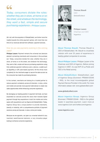17KEY TRENDS AND DEVELOPMENTS IN THE ONLINE PAYMENTS  ECOMMERCE SPACE
About Thomas Staudt: Thomas Staudt is
CEO of GlobalCollect. Mr. Staudt is a business
veteran with over 25 years of experience in
leading global companies to success.
About Philippe Lazare: Philippe Lazare is the
Chairman and CEO of Ingenico. Before joining
Ingenico in 2007, he was EVP of La Poste and
CEO of its Retail activity.
About GlobalCollect: GlobalCollect, part
of Ingenico Group (Euronext: FR0000125346
- ING), is the most knowledgeable global
Payment Service Provider in the world. For more
information please visit: www.globalcollect.com
www.globalcollect.com
About Ingenico Group: Ingenico Group
(Euronext: FR0000125346 - ING) is the global
leader in seamless payment. Learn more at
www.ingenico.com and twitter.com/ingenico
www.ingenico.com
All in all, with the acquisition of GlobalCollect, we further move the
needle towards the online payment sphere, with more than one
third of our revenues derived from software / payment services.
How do you see payments evolving in the coming
years?
Philippe Lazare: Payment remains the universal and decisive
element connecting merchants and consumers in the purchase
act. Today, consumers dictate the rules: whether they are in
store, at home or on the street, and whatever the technology,
they want a fast, simple and secure purchasing experience using
their preferred payment method (a card, a device, a wallet such
as ApplePay or QR code based payment). All this drives more
complexity for the merchants eager to secure the sale as soon as
the consumer has made his purchasing decision.
In this context, merchants are looking for a trusted partner to
reduce payment complexity across all channels, in store, online
and mobile and provide more payment alternatives to create new
sales opportunities whilst enhancing consumer experience.
By leveraging our leading position in payment terminals, we have
expanded our services across the value chain towards digital
payment through key acquisitions in both the mobile and online
space with acquisitions such as Ogone and GlobalCollect. Today,
Ingenico Group has a unique position to provide merchants,
directly or indirectly, with a comprehensive portfolio of payment
solutions across all channels: in store, online and mobile.
Because we are agnostic, we open our universal network to any
merchant, bank/financial institution, or any innovative player
looking to enhance consumer experience.
Thomas Staudt
CEO
GlobalCollect
Philippe Lazare
Chairman and CEO
Ingenico
Today, consumers dictate the rules:
whether they are in store, at home or on
the street, and whatever the technology,
they want a fast, simple and secure
purchasing experience Philippe Lazare
 