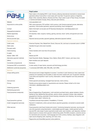 173COMPANY PROFILES
Company PayU Latam
PayU Latam is the leading PSP in Latin America, allowing international merchants to receive local
payments without local entity in most cases with more than 70 payment options in Argentina,
Brazil, Chile, Colombia, Mexico, Panama and Peru. PayU Latam is part of PayU Group, the leader
in Central and Eastern Europe, Africa, Asia and Latin America.
Website www.payulatam.com
Keywords for online profile PSP, online payments, PCI certified, multi-currency, Latin America payment provier, alternative
payments, cross-border payments, payment processing, fraud management
Contact Martin Schrimpff, Co-founder and VP Business Development, martin@payulatam.com
Geographical presence Latin America
Market segment(s) All industries: retail, coupons, hosting, gaming, services, travel / airline, bill payment and more
Active since 2002
Service provider type Payment service provider, payment gateway, alternative payment method
Payment methods
Credit cards American Express, Visa, MasterCard, Diners, Discover, Elo, and local co-branded cards in LATAM
Debit cards Handled through online bank transfers
Pre-paid cards No
Online banking Online transfers with more than 20 local banks
E-wallet No
Mobile / SMS / IVR Mobile and IVR
Alternative payment methods Cash Payments: Boleto, Rapipago, Oxxo, Baloto, Efecty, BCP, 7-eleven, and many more
Offline Bank transfers and cash deposits
Connected companies (#) Numerous
Companies PSP is connected to A wide variety of major banks, acquirers and technology providers
Settlement currencies (acquirers) 7 currencies (COP, MXN, USD, PEN, BRL, CLP, ARS)
Services
Unique selling points One account and a single integration to access 7 countries in Latin America (in many cases local
presence not necessary) and the ability to reach the entire market with over 70 payment methods.
Local office and expertise in each country, tokenization, mobile integration and many advanced
features
Core services Online payment processing, managed fraud services, multi-currency
Pricing Flexible pricing options based on requirements and volumes. Please contact us for more
information, sales@payulatam.com
Collecting payments Yes
Distributing payments Yes
Fraud prevention (measures) Device fingerprinting, IP geolocation, multi-merchant purchase history, global validation checks,
Verified by Visa, MasterCard SecureCode, velocity checks, persistent cookies, data validation,
geographical checking, parameter format checking, transaction limit checking, risk scoring, geo
IP-origin check, black / white list, etc.
Fraud prevention partners FraudVault (inhouse fraud system), ThreatMetrix, F-Control
Credit management (services) Payment in instalments, online void and refund, payment guarantee, connected to several credit
institutions.
Other services Fraud prevention (anti-fraud module and control / monitoring transaction services), recurring and
one-click payments using tokenization, customisable payment pages, mobile payment service,
secured IVR, wide range of option payments (credit cards, bank transfers, cash deposits), interface
allows buyers to choose which payment method they prefer, PCI-DSS compliant, customer service
for merchants and consumers, multi-language and multi-currency interface, easy integration with
open source shopping carts, reporting, and many more.
Third parties Pagosonline and DineroMail payment online platforms
 