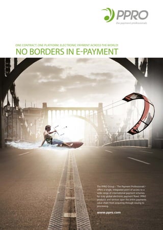 ONE CONTRACT. ONE PLATFORM. ELECTRONIC PAYMENT ACROSS THE WORLD!
NO BORDERS IN E-PAYMENT
The PPRO Group - ‘The Payment Professionals’-
offers a single, integrated point of access to a
wide range of international payment schemes
for truly global electronic payment ﬂows. PPRO
products and services span the entire payments
value chain from acquiring through issuing to
processing.
www.ppro.com
 