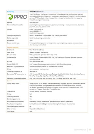 179COMPANY PROFILES
Company PPRO Financial Ltd
The PPRO Group, ‘The Payment Professionals’, offers a wide range of international payment
schemes enabling electronic payment processing on a global scale through one simple integration
contract. PPRO products and services span the entire payments value chain from acquiring
through to issuing and processing.
Website www.ppro.com
Keywords for online profile payment gateway, electronic payment, payment processing, e-money, ecommerce, alternative
payments, acquiring, prepaid cards
Contact Phone +442030029170
Fax +442030029179
Email: info@theppro.com
Geographical presence North / Latin America, Europe, Middle East / Africa, Asia / Pacific
Market segment(s) Retail, travel, gaming, auction, other
Active since 2006
Service provider type E-money institution, payment service provider, payment gateway, acquirer, processor, issuer,
alternative payment method.
Payment methods
Credit cards Visa, MasterCard, Diners
Debit cards Maestro, Girocard, Visa Electron
Pre-paid cards Viabuy, Crosscard, open and closed-loop cards
Online banking Instant Transfer, Giropay, iDEAL, EPS, P24, Poli, Postfinance, Trustpay, Safetypay, Astropay,
Sofortüberweiung
E-wallet Skrill, AlliedWallet, QIWI
Mobile / SMS / IVR Poli, Trsutpay, Safetypay, paysafecard, Ukash, QIWI, Sofortüberweisung
Alternative payment methods Alternative payment methods for more than 100 countries.
Offline Bank transfers in most countries.
Connected companies (#) More than 35.
Companies PSP is connected to POS Transact, AIB Merchant Services, Trustpay, Allied Wallet, iDEAL, MasterCard, Visa, Raberil,
WorldPay, CompuTop, Sage Pay, eMerchantPay, SafetyPay
Settlement currencies (acquirers) EUR, GBP, USD, PLN, AUD, NZD, BGN, HUF, CZK, HRK, RON, NOK, SEK, CAD
Services
Unique selling points Single contract for full range of international payment schemes / acquiring and payment services
/ technical processing solutions via a single integration / FCA licensed e-money institution /
full range of issuing services for debit and prepaid cards / open and closed-loop cards / PCI
compliance / Visa and MasterCard Principal Member.
Core services Aquiring, issuing, processing, e-money
Pricing N/A
Collecting payments Yes
Distributing payments Yes
Fraud prevention (measures) Internal and external risk systems; Manual monitoring done by risk experts.
Fraud prevention partners Schufa, Infoscore, Crif, Bürgel, Experian, Keesing Technologies, Deutsche Post
Credit management (services) No
Other services Prepaid Credit Card Issuer
Third parties N/A
 