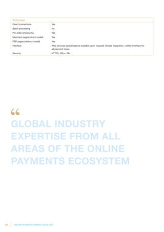 180 ONLINE PAYMENTS MARKET GUIDE 2014
Technology
Direct connections Yes
Batch processing No
Per order processing Yes
Merchant pages (direct model) Yes
PSP pages (redirect model) Yes
Interface Web services (specifications available upon request). Simple integration, unified interface for
all payment types.
Security HTTPS, SSL+, PKI
GLOBAL INDUSTRY
EXPERTISE FROM ALL
AREAS OF THE ONLINE
PAYMENTS ECOSYSTEM
 