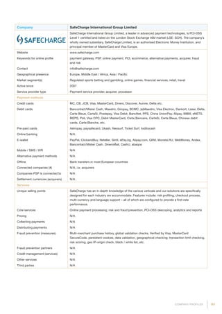181COMPANY PROFILES
Company SafeCharge International Group Limited
SafeCharge International Group Limited, a leader in advanced payment technologies, is PCI-DSS
Level 1 certified and listed on the London Stock Exchange AIM market (LSE: SCH). The company’s
wholly owned subsidiary, SafeCharge Limited, is an authorised Electronic Money Institution, and
principal member of MasterCard and Visa Europe.
Website www.safecharge.com
Keywords for online profile payment gateway, PSP, online payment, PCI, ecommerce, alternative payments, acquirer, fraud
and risk
Contact info@safecharge.com
Geographical presence Europe, Middle East / Africa, Asia / Pacific
Market segment(s) Regulated sports betting and gambling, online games, financial services, retail, travel
Active since 2007
Service provider type Payment service provider, acquirer, processor
Payment methods
Credit cards MC, CB, JCB, Visa, MasterCard, Diners, Discover, Aurore, Delta etc.
Debit cards Bancontact/Mister Cash, Maestro, Giropay, BCMC, (e)Maestro, Visa Electron, Dankort, Laser, Delta,
Carte Bleue, CartaSi, Postepay, Visa Debit, BancNet, PPS, China UnionPay, Alipay, 99Bill, eNETS,
MEPS, Poli, Visa CPC, Debit MasterCard, Carte Bancaire, CartaSi, Carte Bleue, Chinese debit
cards, Carte Blanche, etc.
Pre-paid cards Astropay, paysafecard, Ukash, Neosurf, Ticket Surf, toditocash
Online banking N/A
E-wallet PayPal, ClickandBuy, Neteller, Skrill, ePay.bg, Alipay.com, QIWI, Moneta.RU, WebMoney, Andex,
Bancontact/Mister Cash, DineroMail, CashU, abaqoo
Mobile / SMS / IVR N/A
Alternative payment methods N/A
Offline Bank transfers in most European countries
Connected companies (#) N/A, i.e. acquirers
Companies PSP is connected to N/A
Settlement currencies (acquirers) N/A
Services
Unique selling points SafeCharge has an in-depth knowledge of the various verticals and our solutions are specifically
designed for each industry we accommodate. Features include: risk profiling, checkout process,
multi-currency and language support – all of which are configured to provide a first-rate
performance.
Core services Online payment processing, risk and fraud prevention, PCI-DSS descoping, analytics and reports
Pricing N/A
Collecting payments N/A
Distributing payments N/A
Fraud prevention (measures) Multi-merchant purchase history, global validation checks, Verified by Visa, MasterCard
SecureCode, persistent cookies, data validation, geographical checking, transaction limit checking,
risk scoring, geo IP-origin check, black / white list, etc.
Fraud prevention partners N/A
Credit management (services) N/A
Other services N/A
Third parties N/A
 