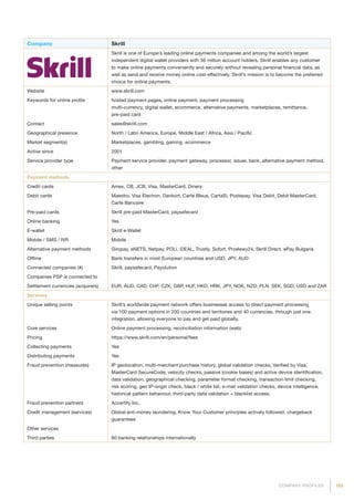 185COMPANY PROFILES
Company Skrill
Skrill is one of Europe’s leading online payments companies and among the world’s largest
independent digital wallet providers with 36 million account holders. Skrill enables any customer
to make online payments conveniently and securely without revealing personal financial data, as
well as send and receive money online cost-effectively. Skrill’s mission is to become the preferred
choice for online payments.
Website www.skrill.com
Keywords for online profile hosted payment pages, online payment, payment processing
multi-currency, digital wallet, ecommerce, alternative payments, marketplaces, remittance,
pre-paid card
Contact sales@skrill.com
Geographical presence North / Latin America, Europe, Middle East / Africa, Asia / Pacific
Market segment(s) Marketplaces, gambling, gaming, ecommerce
Active since 2001
Service provider type Payment service provider, payment gateway, processor, issuer, bank, alternative payment method,
other
Payment methods
Credit cards Amex, CB, JCB, Visa, MasterCard, Diners
Debit cards Maestro, Visa Electron, Dankort, Carte Bleue, CartaSi, Postepay, Visa Debit, Debit MasterCard,
Carte Bancaire
Pre-paid cards Skrill pre-paid MasterCard, paysafecard
Online banking Yes
E-wallet Skrill e-Wallet
Mobile / SMS / IVR Mobile
Alternative payment methods Giropay, eNETS, Netpay, POLi, iDEAL, Trustly, Sofort, Przelewy24, Skrill Direct, ePay Bulgaria
Offline Bank transfers in most European countries and USD, JPY, AUD
Connected companies (#) Skrill, paysafecard, Payolution
Companies PSP is connected to
Settlement currencies (acquirers) EUR, AUD, CAD, CHF, CZK, GBP, HUF, HKD, HRK, JPY, NOK, NZD, PLN, SEK, SGD, USD and ZAR
Services
Unique selling points Skrill’s worldwide payment network offers businesses access to direct payment processing
via 100 payment options in 200 countries and territories and 40 currencies, through just one
integration, allowing everyone to pay and get paid globally.
Core services Online payment processing, reconciliation information (web)
Pricing https://www.skrill.com/en/personal/fees
Collecting payments Yes
Distributing payments Yes
Fraud prevention (measures) IP geolocation, multi-merchant purchase history, global validation checks, Verified by Visa,
MasterCard SecureCode, velocity checks, passive (cookie bases) and active device identification,
data validation, geographical checking, parameter format checking, transaction limit checking,
risk scoring, geo IP-origin check, black / white list, e-mail validation checks, device intelligence,
historical pattern behaviour, third-party data validation + blacklist access.
Fraud prevention partners Accertify Inc.
Credit management (services) Global anti-money laundering, Know Your Customer principles actively followed, chargeback
guarantees
Other services
Third parties 80 banking relationships internationally
 