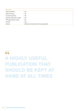 186 ONLINE PAYMENTS MARKET GUIDE 2014
Technology
Direct connections Yes
Batch processing Yes
Per order processing Yes
Merchant pages (direct model) Yes
PSP pages (redirect model) No
Interface Java
Security Global security protocals continuously upgraded.
A HIGHLY USEFUL
PUBLICATION THAT
SHOULD BE KEPT AT
HAND AT ALL TIMES
 