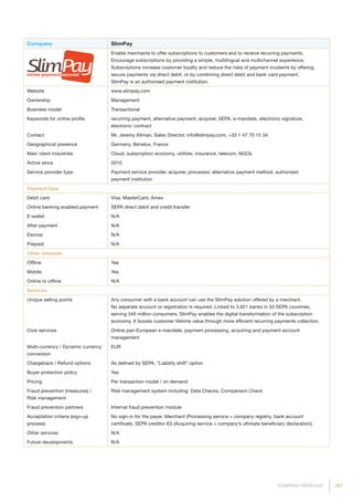 187COMPANY PROFILES
Company SlimPay
Enable merchants to offer subscriptions to customers and to receive recurring payments.
Encourage subscriptions by providing a simple, multilingual and multichannel experience.
Subscriptions increase customer loyalty and reduce the risks of payment incidents by offering
secure payments via direct debit, or by combining direct debit and bank card payment.
SlimPay is an authorised payment institution.
Website www.slimpay.com
Ownership Management
Business model Transactional
Keywords for online profile recurring payment, alternative payment, acquirer, SEPA, e-mandate, electronic signature,
electronic contract
Contact Mr. Jeremy Altman, Sales Director, info@slimpay.com, +33 1 47 70 15 34
Geographical presence Germany, Benelux, France
Main client industries Cloud, subscription economy, utilities, insurance, telecom, NGOs
Active since 2010
Service provider type Payment service provider, acquirer, processor, alternative payment method, authorised
payment institution
Payment type
Debit card Visa, MasterCard, Amex
Online banking enabled payment SEPA direct debit and credit transfer
E-wallet N/A
After payment N/A
Escrow N/A
Prepaid N/A
Other channels
Offline Yes
Mobile Yes
Online to offline N/A
Services
Unique selling points Any consumer with a bank account can use the SlimPay solution offered by a merchant.
No separate account or registration is required. Linked to 3,921 banks in 33 SEPA countries,
serving 340 million consumers. SlimPay enables the digital transformation of the subscription
economy. It boosts customer lifetime value through more efficient recurring payments collection.
Core services Online pan-European e-mandate, payment processing, acquiring and payment account
management
Multi-currency / Dynamic currency
conversion
EUR
Chargeback / Refund options As defined by SEPA. “Liability shift” option
Buyer protection policy Yes
Pricing Per transaction model / on demand
Fraud prevention (measures) /
Risk management
Risk management system including: Data Checks, Comparison Check
Fraud prevention partners Internal fraud prevention module
Acceptation criteria (sign-up
process)
No sign-in for the payer. Merchant (Processing service = company registry, bank account
certificate, SEPA creditor ID) (Acquiring service = company’s ultimate beneficiary declaration).
Other services N/A
Future developments N/A
 