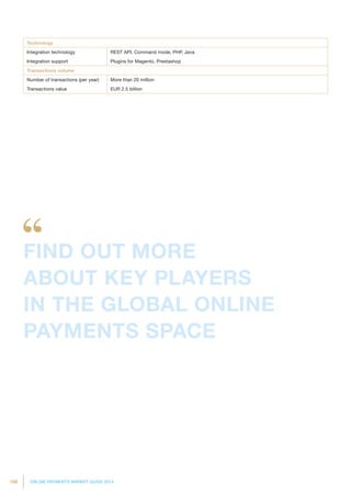 188 ONLINE PAYMENTS MARKET GUIDE 2014
Technology
Integration technology REST API, Command mode, PHP, Java
Integration support Plugins for Magento, Prestashop
Transactions volume
Number of transactions (per year) More than 20 million
Transactions value EUR 2.5 billion
FIND OUT MORE
ABOUT KEY PLAYERS
IN THE GLOBAL ONLINE
PAYMENTS SPACE
 