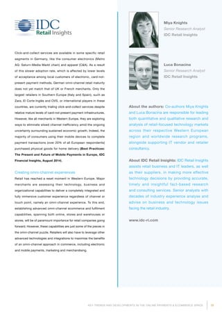 19KEY TRENDS AND DEVELOPMENTS IN THE ONLINE PAYMENTS  ECOMMERCE SPACE
About the authors: Co-authors Miya Knights
and Luca Bonacina are responsible for leading
both quantitative and qualitative research and
analysis of retail-focused technology markets
across their respective Western European
region and worldwide research programs,
alongside supporting IT vendor and retailer
consultancy.
About IDC Retail Insights: IDC Retail Insights
assists retail business and IT leaders, as well
as their suppliers, in making more effective
technology decisions by providing accurate,
timely and insightful fact-based research
and consulting services. Senior analysts with
decades of industry experience analyse and
advise on business and technology issues
facing the retail industry.
www.idc-ri.com
Miya Knights
Senior Research Analyst
IDC Retail Insights
Luca Bonacina
Senior Research Analyst
IDC Retail Insights
Click-and-collect services are available in some specific retail
segments in Germany, like the consumer electronics (Metro
AG: Saturn-Media Markt chain) and apparel (CA). As a result
of this slower adoption rate, which is affected by lower levels
of acceptance among local customers of electronic, card-not-
present payment methods, German omni-channel retail maturity
does not yet match that of UK or French merchants. Only the
largest retailers in Southern Europe (Italy and Spain), such as
Zara, El Corte Inglés and OVS, or international players in these
countries, are currently trialing click-and-collect services despite
relative mature levels of card-not-present payment infrastructures.
However, like all merchants in Western Europe, they are exploring
ways to eliminate siloed channel inefficiency amid the ongoing
uncertainty surrounding sustained economic growth. Indeed, the
majority of consumers using their mobile devices to complete
payment transactions (over 20% of all European respondents)
purchased physical goods for home delivery (Best Practices:
The Present and Future of Mobile Payments in Europe, IDC
Financial Insights, August 2014).
Creating omni-channel experiences
Retail has reached a reset moment in Western Europe. Major
merchants are assessing their technology, business and
organizational capabilities to deliver a completely integrated and
fully immersive customer experience regardless of channel or
touch point, namely an omni-channel experience. To this end,
establishing advanced omni-channel ecommerce and fulfilment
capabilities, spanning both online, stores and warehouses or
stores, will be of paramount importance for retail companies going
forward. However, these capabilities are just some of the pieces in
the omni-channel puzzle. Retailers will also have to leverage other
advanced technologies and integrations to maximise the benefits
of an omni-channel approach in commerce, including electronic
and mobile payments, marketing and merchandising.
 
