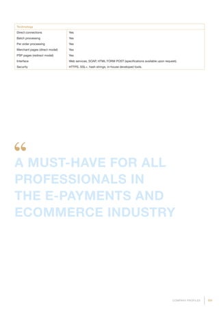 191COMPANY PROFILES
Technology
Direct connections Yes
Batch processing Yes
Per order processing Yes
Merchant pages (direct model) Yes
PSP pages (redirect model) Yes
Interface Web services, SOAP, HTML FORM POST (specifications available upon request).
Security HTTPS, SSL+, hash strings, in-house developed tools.
A MUST-HAVE FOR ALL
PROFESSIONALS IN
THE E-PAYMENTS AND
ECOMMERCE INDUSTRY
 