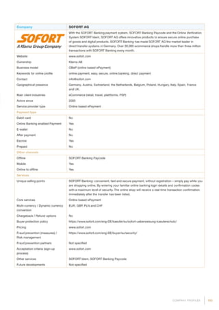 193COMPANY PROFILES
Company SOFORT AG
With the SOFORT Banking payment system, SOFORT Banking Paycode and the Online Verification
System SOFORT Ident, SOFORT AG offers innovative products to ensure secure online purchase
of goods and digital products. SOFORT Banking has made SOFORT AG the market leader in
direct transfer systems in Germany. Over 30,000 ecommerce shops handle more than three million
transactions with SOFORT Banking every month.
Website www.sofort.com
Ownership Klarna AB
Business model OBeP (online based ePayment)
Keywords for online profile online payment, easy, secure, online banking, direct payment
Contact info@sofort.com
Geographical presence Germany, Austria, Switzerland, the Netherlands, Belgium, Poland, Hungary, Italy, Spain, France
and UK.
Main client industries eCommerce (retail, travel, plattforms, PSP)
Active since 2005
Service provider type Online based ePayment
Payment type
Debit card No
Online Banking enabled Payment Yes
E-wallet No
After payment No
Escrow Yes
Prepaid No
Other channels
Offline SOFORT Banking Paycode
Mobile Yes
Online to offline Yes
Services
Unique selling points SOFORT Banking: convenient, fast and secure payment, without registration – simply pay while you
are shopping online. By entering your familiar online banking login details and confirmation codes
with a maximum level of security. The online shop will receive a real-time transaction confirmation
immediately after the transfer has been listed.
Core services Online based ePayment
Multi-currency / Dynamic currency
conversion
EUR, GBP, PLN and CHF
Chargeback / Refund options No
Buyer protection policy https://www.sofort.com/eng-DE/kaeufer/su/sofort-ueberweisung-kaeuferschutz/
Pricing www.sofort.com
Fraud prevention (measures) /
Risk management
https://www.sofort.com/eng-DE/buyer/su/security/
Fraud prevention partners Not specified
Acceptation criteria (sign-up
process)
www.sofort.com
Other services SOFORT Ident, SOFORT Banking Paycode
Future developments Not specified
 