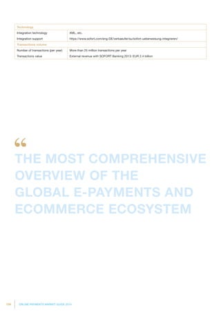 194 ONLINE PAYMENTS MARKET GUIDE 2014
Technology
Integration technology XML, etc.
Integration support https://www.sofort.com/eng-DE/verkaeufer/su/sofort-ueberweisung-integrieren/
Transactions volume
Number of transactions (per year) More than 25 million transactions per year
Transactions value External revenue with SOFORT Banking 2013: EUR 2.4 billion
THE MOST COMPREHENSIVE
OVERVIEW OF THE
GLOBAL E-PAYMENTS AND
ECOMMERCE ECOSYSTEM
 