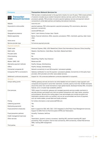 195COMPANY PROFILES
Company Transaction Network Services Inc
TNS has been a trusted provider to the payments industry for over 20 years. TNS’s broad portfolio
of solutions includes secure resilient transaction delivery services used by the top banks and
processors globally. TNS provides innovative payment gateway services and payment network
connectivity to white-label partners and leading international merchants.
Website www.tnsi.com
Keywords for online profile payment gateway, PSP, online payment, payment processing, PCI, ecommerce, alternative
payments, connectivity
Contact solutions@TNSI.com
Geographical presence North / Latin America, Europe, Asia / Pacific
Market segment(s) Banks, financial institutions, ISOs, acquirers, processors, PSPs, merchants, gaming, retail, travel,
other
Active since 1990
Service provider type Full service payment provider
Payment methods
Credit cards American Express, VISA, JCB, MasterCard, Diners Club International, Discover, China UnionPay
Debit cards Maestro, Visa Electron, Carte Bleue, Visa Debit, MasterCard Debit
Pre-paid cards None
Online banking No
E-wallet MasterPass, PayPal, Visa Checkout
Mobile / SMS / IVR Mobile and IVR
Alternative payment methods PayPal, Giropay, Sofortbanking
Offline PayPal, Giropay, Sofortbanking
Connected companies (#) Network connectivity to over 200 acquirers / processors globally.
Companies PSP is connected to Gateway certification to over 50 acquirers / processors globally. Connectivity to third party fraud
providers, DCC providers and other value-added services.
Settlement currencies (acquirers) Support for 140 currencies (settlement currencies dependent on acquirers).
Services
Unique selling points TNSPay gateway services are built to be white-labelled and are trusted by major payment card
companies and acquirers to serve their merchants. Currently used by more than 40,000 merchants
around the world, from small merchants to major global brands. Developer-friendly APIs, innovative
features, all on a trusted high-availability platform.
Core services TNS’s range of connectivity, gateway and managed payments services enable merchants to
securely process card present and card-not-present transactions with major banks, acquirers
and processors. We are at the cutting edge of new technologies and include encryption and
tokenization solutions within our portfolio, and we can accommodate new forms of payment,
such as mobile wallets, private label and loyalty schemes.
Pricing For further information e-mail solutions@TNSI.com
Collecting payments Yes
Distributing payments Yes
Fraud prevention (measures) Built-in support for 3DS, AVS, CSC / CVV. Integration to third Party Fraud Management services.
Support for EMV, Point-to-Point Encryption (P2PE) and Tokenization.
Fraud prevention partners Accertify, Trustwave, VeriFone
Credit management (services) No
Other services Tokenization, dynamic currency conversion, reporting API, merchant boarding API, batch
processing, POS, encryption, host-to-host connectivity, ATM connectivity, mobile POS terminal
SIMs, roaming SIM management
Third parties N/A
 