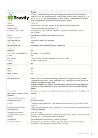 197COMPANY PROFILES
Company Trustly
Trustly is a Swedish technology company, developing and selling online and mobile payment
solutions for both B2C and P2P payments. Trustly currently supports all major banks in SE, FI, DK,
NO, ES, EST, POL, IT and expanding further in Europe. Trustly is a licensed payment institution
under the supervision of the Swedish Financial Supervisory Authority.
Website trustly.com
Ownership Privately owned by founders, one small VC firm, employees and private investors
Business model Payment service developer and provider, PSP
Keywords for online profile mobile payments, online payments, direct bank e-payments, payment initiation services,
P2P payments
Contact Stefan Backlund, Head of Marketing  Communications
Geographical presence Sweden
Main client industries Ecommerce, e-gaming, P2P payments
Active since 2008
Service provider type Bank payment service developer, payment provider, PSP
Payment type
Debit card N/A
Online Banking enabled Payment Online Bank e-Payments (OBeP)
E-wallet N/A
After payment Full reconciliation and reporting available online, all in one place
Escrow Available for P2P payments
Prepaid N/A
Other channels
Offline N/A
Mobile Yes
Online to offline N/A
Services
Unique selling points Safety – Secure bank payments with strong authentication, no chargeback risk once settled
Convenience – Easy sign-up, multiple markets and banks, integrated reconciliation through one
integration and agreement, mobile ready.
Increased conversion – The preferred payment method in many countries, recovers transactions
denied due to credit or debit limits on cards, the customer pay without leaving the merchants
website.
Core services Online payment processing, reconciliation information (web), risk-assesments with P2P payments.
Multi-currency / Dynamic currency
conversion
Yes / Yes
Chargeback / Refund options Yes / Yes
Buyer protection policy Yes on P2P payments
Pricing Per transaction percentage and or fixed, varies depending on volume, for further details please
contact us.
Fraud prevention (measures) /
Risk management
Full risk management system including: data checks, comparison checks, velocity checks, financial
background checks etc.
Fraud prevention partners None, all in-house
Acceptation criteria (sign-up
process)
Typically standard KYC information is gathered (ID check, company registry, bank account number
verification etc.) Each customer is assessed individually.
Other services Additional financial services, currency handling, remmittance
Future developments Additional coverage – markets and banks, all available directly to merchants, no need to
re-integrate. Future authentication methods added seamlessly.
 