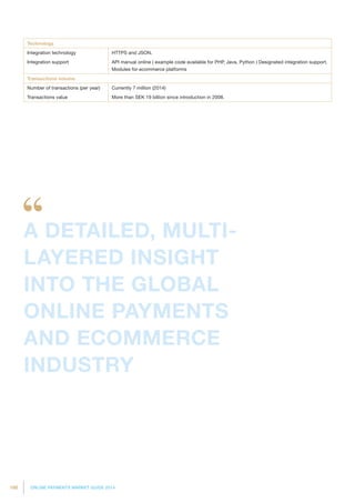 198 ONLINE PAYMENTS MARKET GUIDE 2014
Technology
Integration technology HTTPS and JSON.
Integration support API manual online ( example code available for PHP, Java, Python ) Designated integration support.
Modules for ecommerce platforms
Transactions volume
Number of transactions (per year) Currently 7 million (2014)
Transactions value More than SEK 19 billion since introduction in 2008.
A DETAILED, MULTI-
LAYERED INSIGHT
INTO THE GLOBAL
ONLINE PAYMENTS
AND ECOMMERCE
INDUSTRY
 