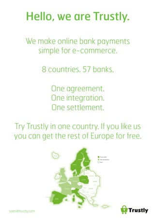 Hello, we are Trustly.
We make online bank payments
simple for e-commerce.
8 countries. 57 banks.
One agreement.
One integration.
One settlement.
Try Trustly in one country. If you like us
you can get the rest of Europe for free.
Trustly market
Under development
Other
sales@trustly.com	
  
 