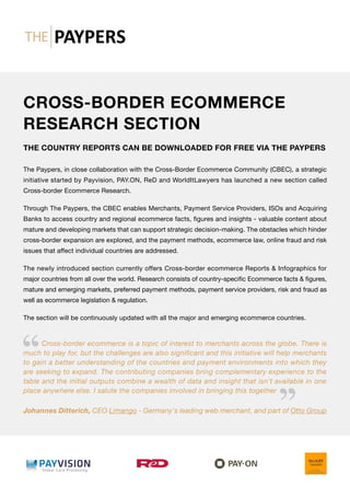 CROSS-BORDER ECOMMERCE
RESEARCH SECTION
THE COUNTRY REPORTS CAN BE DOWNLOADED FOR FREE VIA THE PAYPERS
The Paypers, in close collaboration with the Cross-Border Ecommerce Community (CBEC), a strategic
initiative started by Payvision, PAY.ON, ReD and WorldItLawyers has launched a new section called
Cross-border Ecommerce Research.
Through The Paypers, the CBEC enables Merchants, Payment Service Providers, ISOs and Acquiring
Banks to access country and regional ecommerce facts, figures and insights - valuable content about
mature and developing markets that can support strategic decision-making. The obstacles which hinder
cross-border expansion are explored, and the payment methods, ecommerce law, online fraud and risk
issues that affect individual countries are addressed.
The newly introduced section currently offers Cross-border ecommerce Reports  Infographics for
major countries from all over the world. Research consists of country-specific Ecommerce facts  figures,
mature and emerging markets, preferred payment methods, payment service providers, risk and fraud as
well as ecommerce legislation  regulation.
The section will be continuously updated with all the major and emerging ecommerce countries.
Cross-border ecommerce is a topic of interest to merchants across the globe. There is
much to play for, but the challenges are also significant and this initiative will help merchants
to gain a better understanding of the countries and payment environments into which they
are seeking to expand. The contributing companies bring complementary experience to the
table and the initial outputs combine a wealth of data and insight that isn’t available in one
place anywhere else. I salute the companies involved in bringing this together
Johannes Ditterich, CEO Limango - Germany's leading web merchant, and part of Otto Group
 
