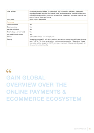 201COMPANY PROFILES
Other services Full service payments gateway, PCI remediation, zero fraud liability, chargeback management,
merchant portal and reporting, omni-channel wallet, recurring payments, customer authentication
and credential manangement, notification services, order management, 360 degree customer view,
payment channel design and hosting.
Third parties Please contact us for details.
Technology
Direct connections Yes
Batch processing Yes
Per order processing Yes
Merchant pages (direct model) Yes
PSP pages (redirect model) Yes
Interface API available online at www.trustvesta.com
Security Vesta is certified as a PCI DSS Level 1 Merchant and Service Provider. Vesta encrypts all sensitive
data (PII, CPNI, PCI) at rest using hardware encryption devices based on PCI standards. Vesta’s
tokenization solution (Javascript, JSONP) can reduce or eliminate PCI scope provided data is not
stored, or transmitted internally.
GAIN GLOBAL
OVERVIEW OVER THE
ONLINE PAYMENTS 
ECOMMERCE ECOSYSTEM
 