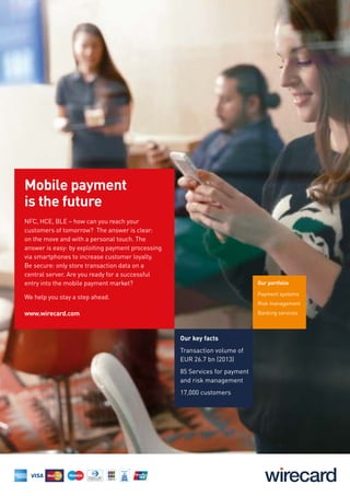 Our key facts
Transaction volume of
EUR 26.7 bn (2013)
85 Services for payment
and risk management
17,000 customers
Our portfolio
Payment systems
Risk management
Banking services
Mobile payment
is the future
NFC, HCE, BLE – how can you reach your
customers of tomorrow? The answer is clear:
on the move and with a personal touch. The
answer is easy: by exploiting payment processing
via smartphones to increase customer loyalty.
Be secure: only store transaction data on a
central server. Are you ready for a successful
entry into the mobile payment market?
We help you stay a step ahead.
www.wirecard.com
 
