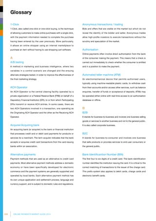 208 ONLINE PAYMENTS MARKET GUIDE 2014
Glossary
1-Click
1-Click, also called one-click or one-click buying, is the technique
of allowing customers to make online purchases with a single click,
with the payment information needed to complete the purchase
having been entered by the user previously. More particularly,
it allows an online shopper using an internet marketplace to
purchase an item without having to use shopping cart software.
A
A/B testing
A method in marketing and business intelligence, where two
variables in a control scenario are changed and the ensuing
alternate strategies tested, in order to improve the effectiveness of
the final marketing strategy.
ACH Operator
An ACH Operator is the central clearing facility operated by a
private organization or a Federal Reserve Bank (FRB) on behalf of a
Depository Financial Institution (DFI), to or from which Participating
DFIs transmit or receive ACH entries. In some cases, there are
two ACH Operators involved in a transaction, one operating as
the Originating ACH Operator and the other as the Receiving ACH
Operator.
Acquirer/Acquiring bank
An acquiring bank (or acquirer) is the bank or financial institution
that processes credit and or debit card payments for products or
services for a merchant. The term acquirer indicates that the bank
accepts or acquires credit card transactions from the card-issuing
banks within an association.
Alternative payments
Payment methods that are used as an alternative to credit card
payments. Most alternative payment methods address a domestic
economy or have been specifically developed for electronic
commerce and the payment systems are generally supported and
operated by local banks. Each alternative payment method has
its own unique application and settlement process, language and
currency support, and is subject to domestic rules and regulations.
Anonymous transactions / trading
Bids and offers that are visible on the market but which do not
reveal the identity of the bidder and seller. Anonymous trades
allow high-profile investors to execute transactions without the
scrutiny and speculation of the market.
Authorisation
Online payments often involve direct authorisation from the bank
of the consumer making the payment. This means that a check is
carried out immediately to check whether the consumer is entitled
and in a position to make the payment.
Automated teller machine (ATM)
An electromechanical device that permits authorised users,
typically using machine-readable plastic cards, to withdraw cash
from their accounts and/or access other services, such as balance
enquiries, transfer of funds or acceptance of deposits. ATMs may
be operated either online with real-time access to an authorisation
database or offline.
B
B2B
It stands for business-to-business and involves one business selling
goods or services to another business and not to the general public.
It is also called corporate business.
B2C
It stands for business-to-consumer and involves one business
that sells products or provides services to end-user consumers or
the general public.
Bank Identificantion Number (BIN)
The first four to six digits of a credit card. The bank identification
number identifies the institution issuing the card. It is critical to the
correct matching of transactions to the issuer of the charge card.
This prefix system also applies to debit cards, charge cards and
electronic benefit cards.
 