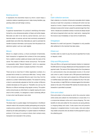 209GLOSSARY
Banking service
It represents the diversified means by which a bank helps a
customer create an operating account, make money transfers, pay
pending orders and sell foreign currency.
Barcode
A graphical representation of a product's identifying information
formed by a two-dimensional pattern of black and white shapes.
Barcodes are able to be read by optical devices, such as a
barcode reader or scanner, and are most commonly composed of
parallel black and white lines. Barcodes are used to automate the
transfer of product information, such as price, from the product to an
electronic system, such as a cash register.
Bitcoin
Bitcoin is a digital currency, a virtual counterpart of banknotes.
Each transaction is registered (the numbers of the coins passing
from a wallet to another wallet) and stored under the name of the
owner. The creators of Bitcoin remain anonymous. The founder
is supposedly called Satoshi Nakamoto”, which is a Japanese
name, but could be a person or people anywhere in the world.
There can be no more than 21 million registration numbers. In a
process that is similar to a continuous raffle draw, mining nodes
on the network are awarded Bitcoins each time they find the
solution to a certain mathematical problem. The reward for solving
a block is automatically adjusted so that the number of Bitcoins
created decreases as time goes on. Thereafter one can buy the
Bitcoins on a Bitcoin exchange using regular currency. The system
works anonymously so while there is a register saying who owns
which of the numbers, it is designed to make it extremely difficult
to track which real-life person owns what.
Block-chain
The block-chain is a public ledger of all transactions in the Bitcoin
network made of all computers (nodes) participating and using the
cryptocurrency protocol. A block chain is a transaction database
shared by all nodes participating in a system based on the Bitcoin
protocol. A full copy of a currency's block chain contains every
transaction ever executed in the currency.
C
Cash collection services
Cash collection is a function of Accounts receivable which implies
recovery of cash from a business or individual with which one has
issued an invoice. Unpaid invoices are considered outstanding
whereas invoices which remain unpaid for periods longer than their
'terms' indicate are considered overdue. Invoices are always issued
with terms of payment which vary from 'cash terms', meaning that
the invoice is due immediately, to many forms of credit terms.
Chargeback
Reversal of a credit card payment. Chargeback is only possible
after settlement to the merchant has taken place.
Check-out
A written order to a bank to pay the amount specified from funds
on deposit; a draft.
Chip-and-PIN payments	
Chip and PIN is a UK government-backed initiative to implement
the EMV (short for Europay, Mastercard and Visa) standard for smart
payment cards. The name of this initiative stems from the presence
of a semiconductor chip and associated circuitry in the smart
card, which is used in tandem with a PIN (personal identification
number) . In use, the smart card is placed into a PIN pad terminal
or modified swipe-card reader, which accesses the chip in the card.
The user enters a 4-digit PIN that is checked against the information
stored on the card. If the entered PIN matches the stored value, the
transaction is permitted to proceed.
Click-and-collect
Click-and-collect is the process by which the consumer orders
online (click) and collects his merchandise at a local store. It is
a compromise between online and in-store shopping. The main
benefits of click-and-collect for the consumer are saving delivery
or shipping delays and costs. It also saves time and prevents
shopping in congested stores. In some cases, click-and-collect
may enable consumers who are afraid of online payment to pay at
the collecting point.
 