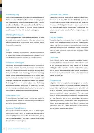 210 ONLINE PAYMENTS MARKET GUIDE 2014
Cloud computing
Cloud computing is a general term for anything that involves delivering
hosted services over the Internet. These services are broadly divided
into three categories: Infrastructure-as-a-Service (IaaS), Platform-
as-a-Service (PaaS) and Software-as-a-Service (SaaS). The name
cloud computing was inspired by the cloud symbol that's often
used to represent the internet in flowcharts and diagrams.
CNP (Card Not Present)
Transaction type for credit cards where the card cannot be shown
physically to the retailer, for instance in the case of ecommerce
transactions and MOTO transactions. Is the opposite of Card
Present (CP) transactions.
CoD
Card/Cash on Delivery. Payment method with which payment (cash
or by card) takes place when goods are delivered. In Belgium, France
and The Netherlands known as ‘rembours’ or ‘remboursement’.
Consensus technologies
Consensus Technology provides an unfiltered connection to
the internet. No data, documents, materials or information that
enters the Consensus Technology Network is reviewed before
being transmitted to users. Accordingly, Consensus Technology
neither controls nor accepts responsibility for the content of any
communications that are transmitted or made available to users,
regardless of whether they originated from users of the Consensus
Technology Network. In addition, Consensus Technology
expressly disclaims any responsibility for the accuracy or quality
of information provided by third parties that may be obtained
through the use of the Consensus Technology Network.
Consumer Account
A deposit account held by a financial institution and established
by a natural person primarily for personal, family, or household use
and not for commercial purposes.
Consumer Rights Directive
The Directive on Consumer Rights, issued by the European
Commission in 2011, aims at achieving a real business-to-
consumer (B2C) internal market within EU member states, striking
the right balance between a high level of consumer protection and
the competitiveness of enterprises.
Consumer Sales Directive
The European Consumer Sales Directive, issued by the European
Parliament on 25 May, 1999 (directive 99/44/EC) is aimed at
improving the functioning of the internal market and protecting
the consumer. In the legal literature, there is even argument that
the Consumer Sales Directive is not primarily consumer law, but
not primarily commercial law either. Rather, it is genuine general
private law.
CP (Card Present)
Transaction type for credit cards where the card is physically
present during the transaction and can be read, via a magnetic
stripe or chip. Distinction between unattended (for instance parking
meters and vending machines) and attended (counter transactions
where the retailer is physically present). Is used as opposite of Card
non Present (CNP).
Credit card
A card indicating that the holder has been granted a line of credit.
It enables the holder to make purchases and/or withdraw cash
up to a prearranged ceiling; the credit granted can be settled
in full by the end of a specified period or can be settled in part,
with the balance taken as extended credit. Interest is charged on
the amount of any extended credit and the holder is sometimes
charged an annual fee.
Cryptocurrency
A digital or virtual currency that uses cryptography for security.
A cryptocurrency is difficult to counterfeit because of this security
feature. A defining feature of a cryptocurrency is that it is not
issued by any central authority, rendering it theoretically immune
to government interference or manipulation. The anonymous
nature of cryptocurrency transactions makes them well-suited
for a host of activities such as money laundering and tax evasion.
The first cryptocurrency to capture the public imagination was
Bitcoin, which was launched in 2009. Bitcoin's success has
spawned the rollout of a number of competing cryptocurrencies
such as Litecoin, Namecoin and PPCoin.
 