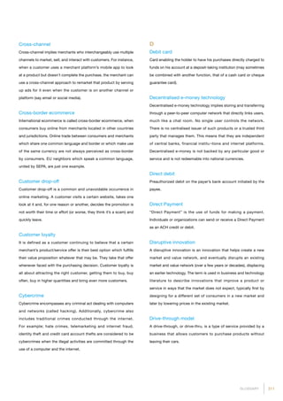 211GLOSSARY
Cross-channel
Cross-channel implies merchants who interchangeably use multiple
channels to market, sell, and interact with customers. For instance,
when a customer uses a merchant platform’s mobile app to look
at a product but doesn’t complete the purchase, the merchant can
use a cross-channel approach to remarket that product by serving
up ads for it even when the customer is on another channel or
platform (say email or social media).
Cross-border ecommerce
International ecommerce is called cross-border ecommerce, when
consumers buy online from merchants located in other countries
and jurisdictions. Online trade between consumers and merchants
which share one common language and border or which make use
of the same currency are not always perceived as cross-border
by consumers. EU neighbors which speak a common language,
united by SEPA, are just one example.
Customer drop-off
Customer drop-off is a common and unavoidable occurrence in
online marketing. A customer visits a certain website, takes one
look at it and, for one reason or another, decides the promotion is
not worth their time or effort (or worse, they think it’s a scam) and
quickly leave.
Customer loyalty
It is defined as a customer continuing to believe that a certain
merchant’s product/service offer is their best option which fulfills
their value proposition whatever that may be. They take that offer
whenever faced with the purchasing decision. Customer loyalty is
all about attracting the right customer, getting them to buy, buy
often, buy in higher quantities and bring even more customers.
Cybercrime
Cybercrime encompasses any criminal act dealing with computers
and networks (called hacking). Additionally, cybercrime also
includes traditional crimes conducted through the internet.
For example; hate crimes, telemarketing and internet fraud,
identity theft and credit card account thefts are considered to be
cybercrimes when the illegal activities are committed through the
use of a computer and the internet.
D
Debit card
Card enabling the holder to have his purchases directly charged to
funds on his account at a deposit-taking institution (may sometimes
be combined with another function, that of a cash card or cheque
guarantee card).
Decentralised e-money technology
Decentralised e-money technology implies storing and transferring
through a peer-to-peer computer network that directly links users,
much like a chat room. No single user controls the network.
There is no centralised issuer of such products or a trusted third
party that manages them. This means that they are independent
of central banks, financial institu¬tions and internet platforms.
Decentralised e-money is not backed by any particular good or
service and is not redeemable into national currencies.
Direct debit
Preauthorized debit on the payer’s bank account initiated by the
payee.
Direct Payment
“Direct Payment” is the use of funds for making a payment.
Individuals or organizations can send or receive a Direct Payment
as an ACH credit or debit.
Disruptive innovation
A disruptive innovation is an innovation that helps create a new
market and value network, and eventually disrupts an existing
market and value network (over a few years or decades), displacing
an earlier technology. The term is used in business and technology
literature to describe innovations that improve a product or
service in ways that the market does not expect, typically first by
designing for a different set of consumers in a new market and
later by lowering prices in the existing market.
Drive-through model
A drive-through, or drive-thru, is a type of service provided by a
business that allows customers to purchase products without
leaving their cars.
 