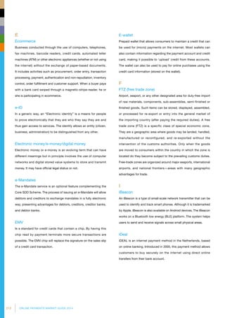 212 ONLINE PAYMENTS MARKET GUIDE 2014
E
Ecommerce
Business conducted through the use of computers, telephones,
fax machines, barcode readers, credit cards, automated teller
machines (ATM) or other electronic appliances (whether or not using
the internet) without the exchange of paper-based documents.
It includes activities such as procurement, order entry, transaction
processing, payment, authentication and non-repudiation, inventory
control, order fulfillment and customer support. When a buyer pays
with a bank card swiped through a magnetic-stripe-reader, he or
she is participating in ecommerce.
e-ID
In a generic way, an “Electronic identity” is a means for people
to prove electronically that they are who they say they are and
thus gain access to services. The identity allows an entity (citizen,
business, administration) to be distinguished from any other.
Electronic money/e-money/digital money
Electronic money or e-money is an evolving term that can have
different meanings but in principle involves the use of computer
networks and digital stored value systems to store and transmit
money. It may have official legal status or not.
e-Mandates
The e-Mandate service is an optional feature complementing the
Core SDD Scheme. The process of issuing an e-Mandate will allow
debtors and creditors to exchange mandates in a fully electronic
way, presenting advantages for debtors, creditors, creditor banks,
and debtor banks.
EMV
Is a standard for credit cards that contain a chip. By having this
chip read by payment terminals more secure transactions are
possible. The EMV chip will replace the signature on the sales slip
of a credit card transaction.
E-wallet
Prepaid wallet that allows consumers to maintain a credit that can
be used for (micro) payments on the internet. Most wallets can
also contain information regarding the payment account and credit
card, making it possible to ‘upload’ credit from these accounts.
The wallet can also be used to pay for online purchases using the
credit card information (stored on the wallet).
F
FTZ (free trade zone)
Airport, seaport, or any other designated area for duty-free import
of raw materials, components, sub-assemblies, semi-finished or
finished goods. Such items can be stored, displayed, assembled,
or processed for re-export or entry into the general market of
the importing country (after paying the required duties). A free
trade zone (FTZ) is a specific class of special economic zone.
They are a geographic area where goods may be landed, handled,
manufactured or reconfigured, and re-exported without the
intervention of the customs authorities. Only when the goods
are moved to consumers within the country in which the zone is
located do they become subject to the prevailing customs duties.
Free-trade zones are organized around major seaports, international
airports, and national frontiers—areas with many geographic
advantages for trade.
I
iBeacon
An iBeacon is a type of small-scale network transmitter that can be
used to identify and track smart phones. Although it is trademarked
by Apple, iBeacon is also available on Android devices. The iBeacon
works on a Bluetooth low energy (BLE) platform. The system helps
users to send and receive signals across small physical areas.
iDeal
iDEAL is an internet payment method in the Netherlands, based
on online banking. Introduced in 2005, this payment method allows
customers to buy securely on the internet using direct online
transfers from their bank account.
 