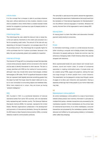 213GLOSSARY
Infinite Aisle
It is the concept that a shopper is able to purchase whatever
they want, without restrictions on time, location, channel, or even
what is available in store. Infinite Aisle is a retailer branded mobile
solution for shoppers to purchase any type of prepaid product or
digital content in stores.
Interchange fees
The interchange fee, also called the discount rate or swipe fee,
is the sum paid by merchants to the credit card processor as a
fee for accepting credit cards. The amount of the rate will vary
depending on the type of transaction, but averages about 2% of
the purchase amount. The interchange fee is typically higher for
online purchases than for in-person purchases, because in the
latter, the card is physically present and available for inspection.
Internet-of-things
The Internet-of-Things (IoT) is a computing concept that describes
a future where physical objects will be connected to the internet
and be able to identify themselves to other devices. The term is
closely identified with RFID as the method of communication,
although it also may include other sensor technologies, wireless
technologies or QR codes. The IoT is significant because an object
that can represent itself digitally becomes something greater than
the object by itself. No longer does the object relate just to you,
but is now connected to surrounding objects and database data.
When many objects act in unison, they are known as having
ambient intelligence.
ISO
ISO, founded in 1947, is a worldwide federation of national
standards bodies from some 100 countries, with one standards
body representing each member country. The American National
Standards Institute (ANSI), for example, represents the United
States. Member organizations collaborate in the development
and promotion of international standards. Among the standards
the ISO fosters is Open Systems Interconnection (OSI), a universal
reference model for communication protocols.
The name ISO is used around the world to denote the organization,
thus avoiding the assortment of abbreviations that would result from
the translation of International Organization for Standardization
into the different national languages of members. Whatever the
country, the short form of the organization's name is always ISO.
Issuing bank
An issuing bank is a bank that offers card association branded
payment cards directly to consumers.
K
Kiosk
In information technology, a kiosk is a small physical structure
(often including a computer and a display screen) that displays
information for people walking by. Kiosks are common near the
entrances of shopping malls in North America where they provide
shoppers with directions.
More sophisticated kiosks let users interact and include touch
screens, sound and motion video. A number of companies
specialise in creating multimedia kiosks. A simple kiosk can
be created using HTML pages and graphics, setting the type
size large enough to attract people from a short distance.
The presentation can be designed to simply loop through a series
of pages or to allow user interaction and exploration. Having a
separate printed sign that invites people to your home-made kiosk
may help.
M
Marketplace/ online platform
An online marketplace/ online platform is a type of ecommerce
website where product and inventory information is provided by
multiple third parties, whereas transactions are processed by the
marketplace operator. Online marketplaces are the primary type
of multichannel ecommerce. In an online marketplace, consumer
transactions are processed by the marketplace operator and then
delivered and fulfilled by the participating retailers or wholesalers
(often called drop shipping).
 